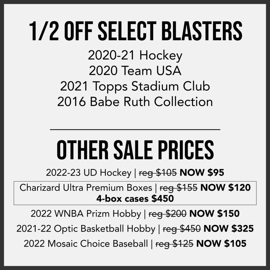 1/2 Off Select Blasters
2020-21 Hockey
2020 Team USA
2021 Topps Stadium Club
2016 Babe Ruth Collection
---
Other Sale Prices
2022-23 UD Hockey NOW $95/box
Charizard Ultra Premium Boxes NOW $120/Box or $450 for a 4-box Case
2022 WNBA Prizm Hobby Boxes NOW $150/box
2021-22 Optic Basketball Hobby NOW $325/box
2022 Mosaic Choice Baseball NOW $105/box