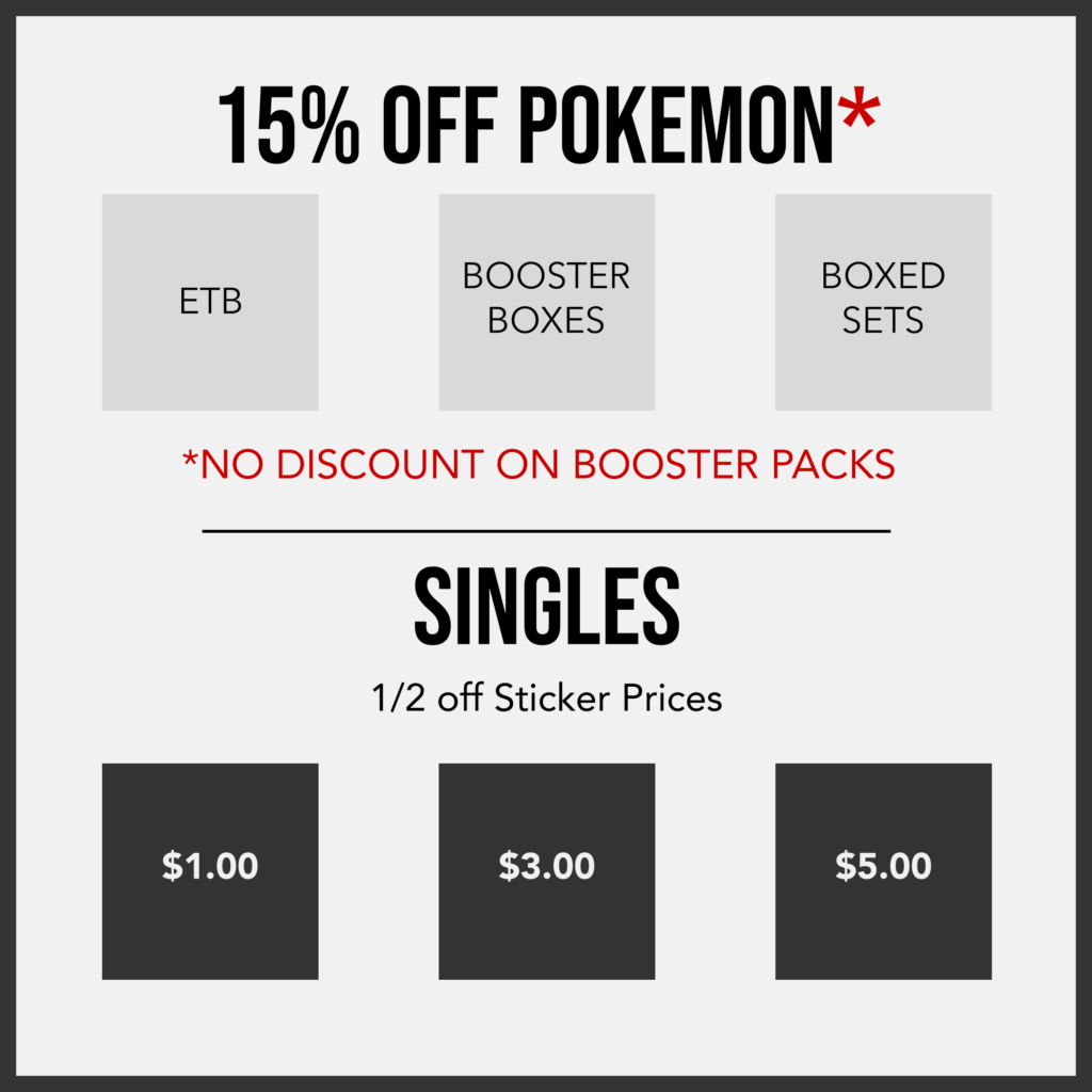 15% Off Pokemon*
ETBs, Booster Boxes, Boxed Sets
*No discount on booster packs
---
SINGLES
1/2 off Sticker Prices